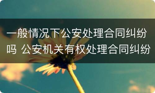 一般情况下公安处理合同纠纷吗 公安机关有权处理合同纠纷吗