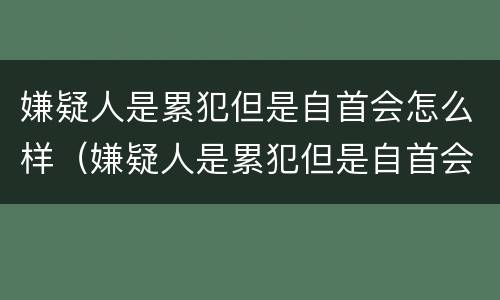 嫌疑人是累犯但是自首会怎么样（嫌疑人是累犯但是自首会怎么样呢）