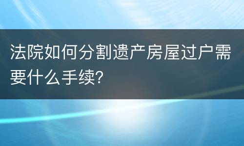 法院如何分割遗产房屋过户需要什么手续？