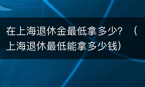 在上海退休金最低拿多少？（上海退休最低能拿多少钱）