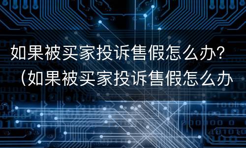 如果被买家投诉售假怎么办？（如果被买家投诉售假怎么办啊）