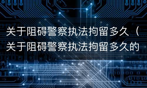 关于阻碍警察执法拘留多久（关于阻碍警察执法拘留多久的通知）