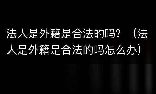 法人是外籍是合法的吗？（法人是外籍是合法的吗怎么办）