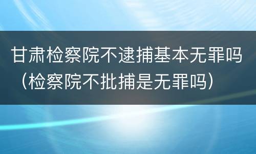 甘肃检察院不逮捕基本无罪吗（检察院不批捕是无罪吗）