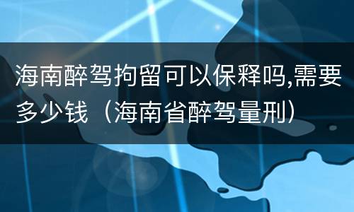 海南醉驾拘留可以保释吗,需要多少钱（海南省醉驾量刑）
