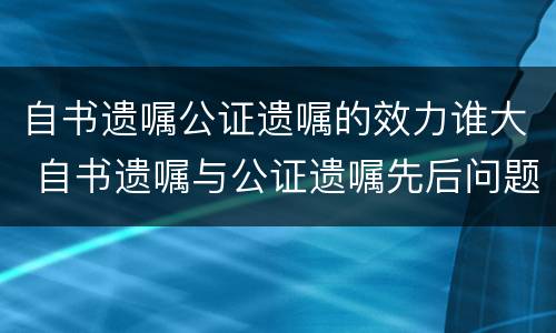 自书遗嘱公证遗嘱的效力谁大 自书遗嘱与公证遗嘱先后问题