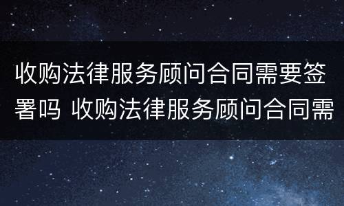 收购法律服务顾问合同需要签署吗 收购法律服务顾问合同需要签署吗