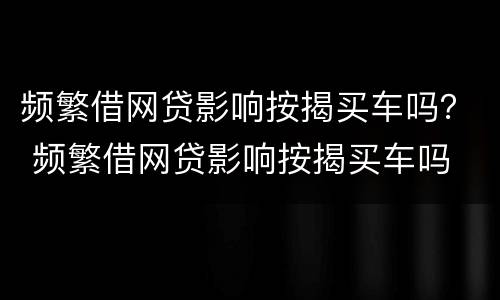 频繁借网贷影响按揭买车吗？ 频繁借网贷影响按揭买车吗
