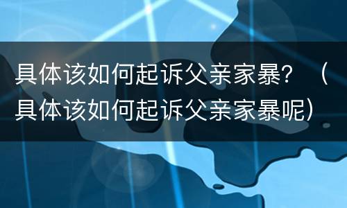 具体该如何起诉父亲家暴？（具体该如何起诉父亲家暴呢）