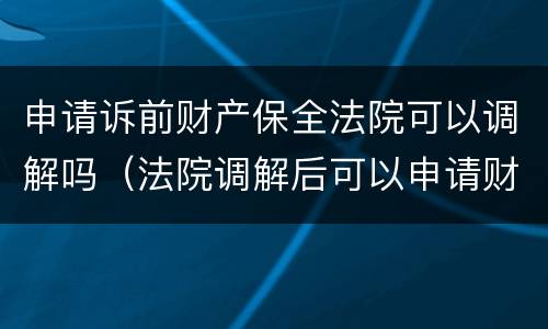 申请诉前财产保全法院可以调解吗（法院调解后可以申请财产保全吗?）