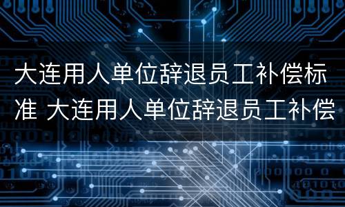 大连用人单位辞退员工补偿标准 大连用人单位辞退员工补偿标准最新