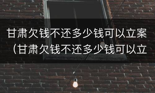 甘肃欠钱不还多少钱可以立案（甘肃欠钱不还多少钱可以立案了）