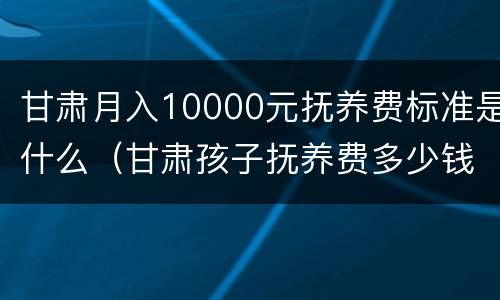 甘肃月入10000元抚养费标准是什么（甘肃孩子抚养费多少钱一个月）