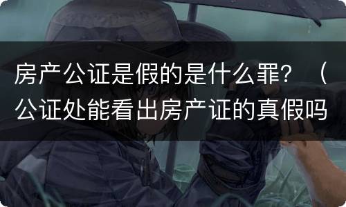 房产公证是假的是什么罪？（公证处能看出房产证的真假吗）