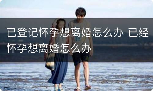 已登记怀孕想离婚怎么办 已经怀孕想离婚怎么办