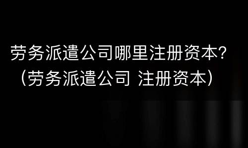 劳务派遣公司哪里注册资本？（劳务派遣公司 注册资本）