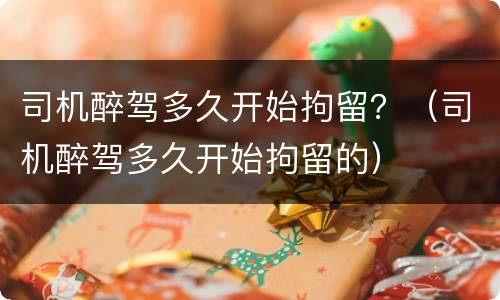 司机醉驾多久开始拘留？（司机醉驾多久开始拘留的）