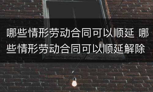 哪些情形劳动合同可以顺延 哪些情形劳动合同可以顺延解除