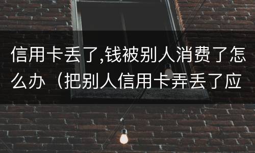 信用卡丢了,钱被别人消费了怎么办（把别人信用卡弄丢了应该如何补救）