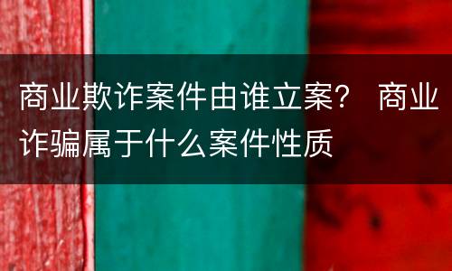 商业欺诈案件由谁立案？ 商业诈骗属于什么案件性质
