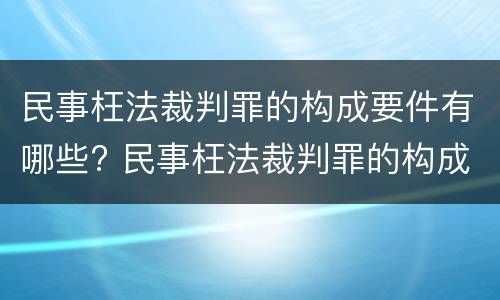 民事枉法裁判罪的构成要件有哪些? 民事枉法裁判罪的构成要件有哪些内容