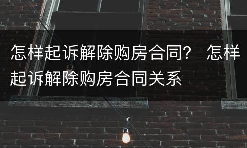 怎样起诉解除购房合同？ 怎样起诉解除购房合同关系