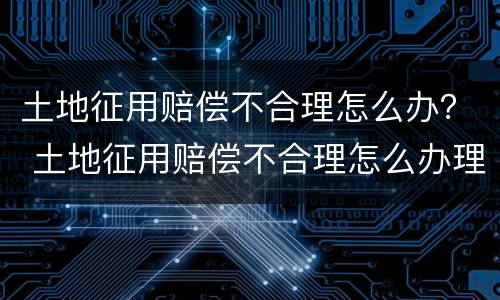 土地征用赔偿不合理怎么办？ 土地征用赔偿不合理怎么办理