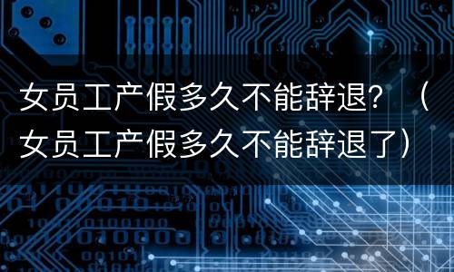 女员工产假多久不能辞退？（女员工产假多久不能辞退了）
