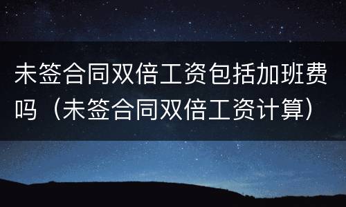 未签合同双倍工资包括加班费吗（未签合同双倍工资计算）
