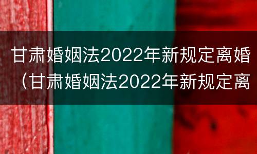 甘肃婚姻法2022年新规定离婚（甘肃婚姻法2022年新规定离婚时间）