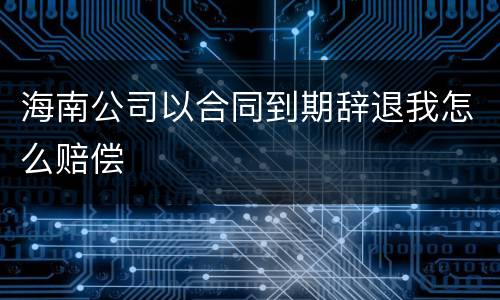 海南公司以合同到期辞退我怎么赔偿