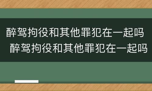 醉驾拘役和其他罪犯在一起吗 醉驾拘役和其他罪犯在一起吗怎么处理