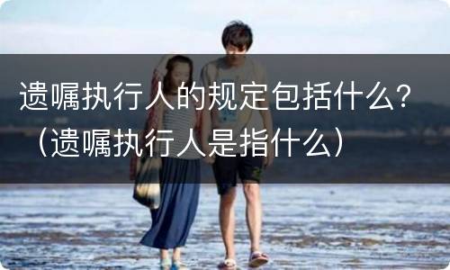 遗嘱执行人的规定包括什么？（遗嘱执行人是指什么）