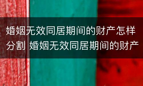 婚姻无效同居期间的财产怎样分割 婚姻无效同居期间的财产怎样分割出来