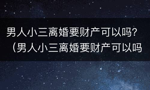 男人小三离婚要财产可以吗？（男人小三离婚要财产可以吗知乎）