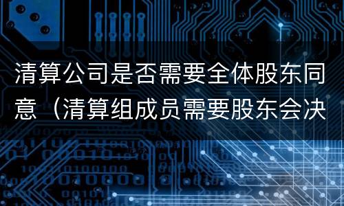 清算公司是否需要全体股东同意（清算组成员需要股东会决议吗）
