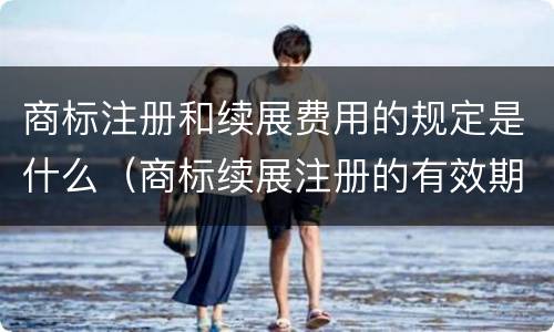 商标注册和续展费用的规定是什么(商标续展注册的有效期是多少年)