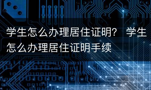 学生怎么办理居住证明？ 学生怎么办理居住证明手续