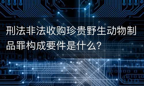 刑法非法收购珍贵野生动物制品罪构成要件是什么？