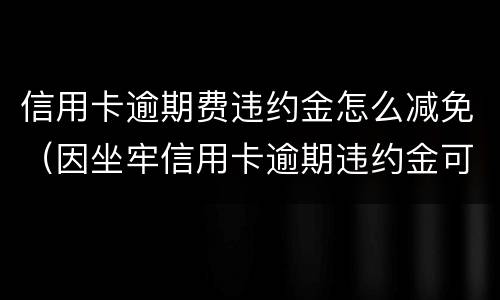 信用卡逾期费违约金怎么减免（因坐牢信用卡逾期违约金可以减免吗）