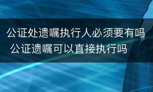 公证处遗嘱执行人必须要有吗 公证遗嘱可以直接执行吗