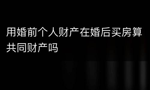 用婚前个人财产在婚后买房算共同财产吗