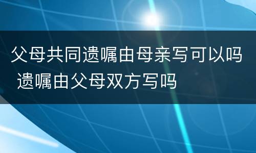 父母共同遗嘱由母亲写可以吗 遗嘱由父母双方写吗