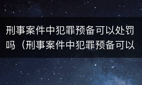 刑事案件中犯罪预备可以处罚吗（刑事案件中犯罪预备可以处罚吗知乎）