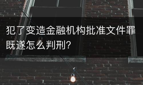 犯了变造金融机构批准文件罪既遂怎么判刑?