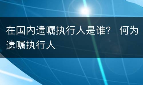 在国内遗嘱执行人是谁？ 何为遗嘱执行人