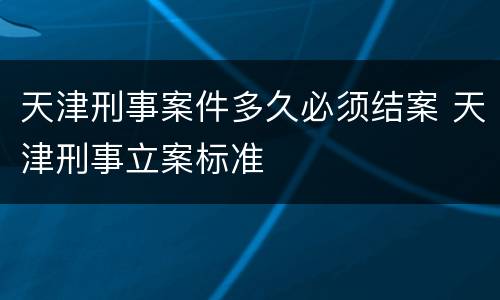 天津刑事案件多久必须结案 天津刑事立案标准