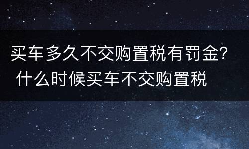 买车多久不交购置税有罚金？ 什么时候买车不交购置税