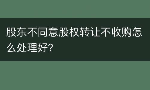 股东不同意股权转让不收购怎么处理好？