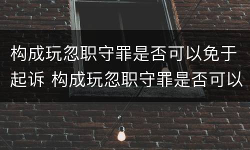 构成玩忽职守罪是否可以免于起诉 构成玩忽职守罪是否可以免于起诉对方